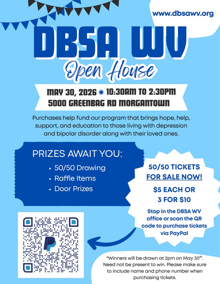 DBSA WV open house May 30, 2026 10:30am to 2:30pm. 5000 Greenbag Road, Morgantown. Purchases help fund our program that bring hope, help, support, and education to those living with depression and bipolar disorder along with their loved ones. Prizes await you: 50/50 drawing, raffle items, door prizes. 50/50 tickets for sale now! $5 each or 3 for $10. Stop in DBSA WV office or scan the QR code to purchase tickets via PayPal. Winners will be drawn at 2pm on May 30th. Need not be present to win. Please make sure to include name and phone number when purchasing tickets.