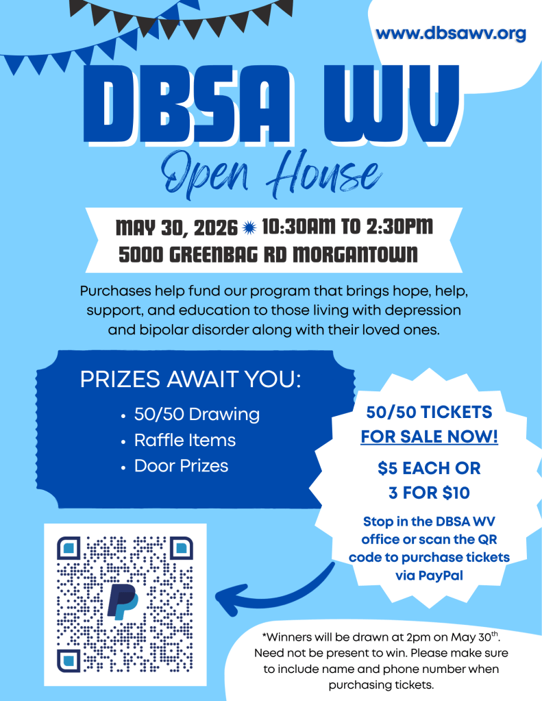 DBSA WV open house May 30, 2026 10:30am to 2:30pm. 5000 Greenbag Road, Morgantown. Purchases help fund our program that bring hope, help, support, and education to those living with depression and bipolar disorder along with their loved ones. Prizes await you: 50/50 drawing, raffle items, door prizes. 50/50 tickets for sale now! $5 each or 3 for $10. Stop in DBSA WV office or scan the QR code to purchase tickets via PayPal. Winners will be drawn at 2pm on May 30th. Need not be present to win. Please make sure to include name and phone number when purchasing tickets.