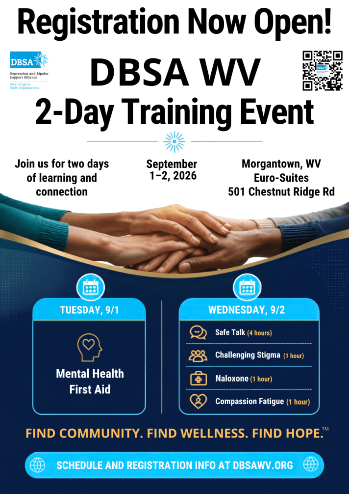 Registration Now Open! DBSA WV 2-Day Training Event. Join us for two days of learning and connection. September 1-2, 2026. Morgantown, WV Euro-Suites, 501 Chestnut Ridge Rd. Tuesday, 9/1 Mental Health First Aid. Wednesday, 9/2 Safe Talk (4 hours), Challenging Stigma (1 hour), Naloxone (1 hour), Compassion Fatigue (1 hour). Find Community. Find Wellness. Find Hope. Schedule and registration info at DBSAWV.org
