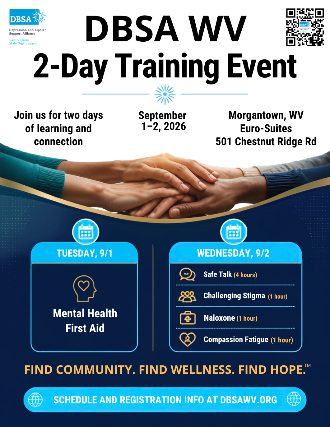 Registration Now Open! DBSA WV 2-Day Training Event. Join us for two days of learning and connection. September 1-2, 2026. Morgantown, WV Euro-Suites, 501 Chestnut Ridge Rd. Tuesday, 9/1 Mental Health First Aid. Wednesday, 9/2 Safe Talk (4 hours), Challenging Stigma (1 hour), Naloxone (1 hour), Compassion Fatigue (1 hour). Find Community. Find Wellness. Find Hope. Schedule and registration info at DBSAWV.org