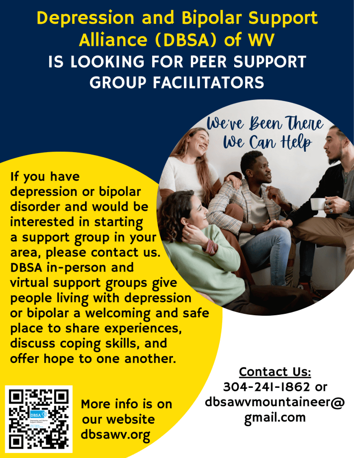 Depression and Bipolar Support Alliance (DBSA) of WV is looking for peer support group facilitators. If you have depression or bipolar disorder and would be interested in starting a support group in your area, please contact us. DSBA in-person and virtual support groups give people living with depression or bipolar a welcoming and safe place to share experiences, discuss coping skills, and offer hope to one another. More info is on our website dbsawv.org Contact Us: 304-241-1862 or dbsawvmountaineer@gmail.com